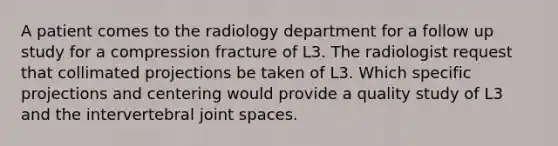 A patient comes to the radiology department for a follow up study for a compression fracture of L3. The radiologist request that collimated projections be taken of L3. Which specific projections and centering would provide a quality study of L3 and the intervertebral joint spaces.