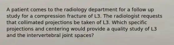 A patient comes to the radiology department for a follow up study for a compression fracture of L3. The radiologist requests that collimated projections be taken of L3. Which specific projections and centering would provide a quality study of L3 and the intervertebral joint spaces?