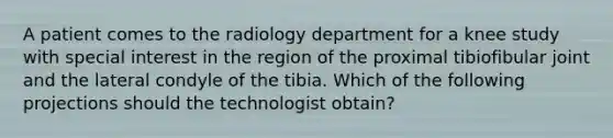 A patient comes to the radiology department for a knee study with special interest in the region of the proximal tibiofibular joint and the lateral condyle of the tibia. Which of the following projections should the technologist obtain?