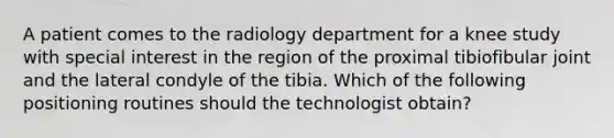 A patient comes to the radiology department for a knee study with special interest in the region of the proximal tibiofibular joint and the lateral condyle of the tibia. Which of the following positioning routines should the technologist obtain?