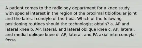 A patient comes to the radiology department for a knee study with special interest in the region of the proximal tibiofibular joint and the lateral condyle of the tibia. Which of the following positioning routines should the technologist obtain? a. AP and lateral knee b. AP, lateral, and lateral oblique knee c. AP, lateral, and medial oblique knee d. AP, lateral, and PA axial intercondylar fossa