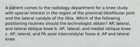 A patient comes to the radiology department for a knee study with special interest in the region of the proximal tibiofibular joint and the lateral condyle of the tibia. Which of the following positioning routines should the technologist obtain? AP, lateral, and lateral oblique knee b. AP, lateral, and medial oblique knee c. AP, lateral, and PA axial intercondylar fossa d. AP and lateral knee