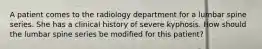 A patient comes to the radiology department for a lumbar spine series. She has a clinical history of severe kyphosis. How should the lumbar spine series be modified for this patient?