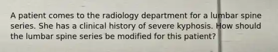 A patient comes to the radiology department for a lumbar spine series. She has a clinical history of severe kyphosis. How should the lumbar spine series be modified for this patient?