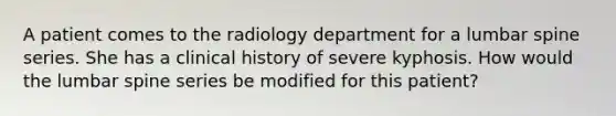 A patient comes to the radiology department for a lumbar spine series. She has a clinical history of severe kyphosis. How would the lumbar spine series be modified for this patient?