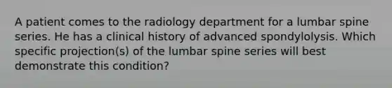 A patient comes to the radiology department for a lumbar spine series. He has a clinical history of advanced spondylolysis. Which specific projection(s) of the lumbar spine series will best demonstrate this condition?