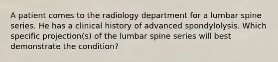 A patient comes to the radiology department for a lumbar spine series. He has a clinical history of advanced spondylolysis. Which specific projection(s) of the lumbar spine series will best demonstrate the condition?