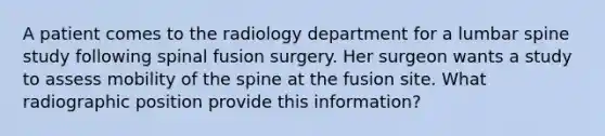 A patient comes to the radiology department for a lumbar spine study following spinal fusion surgery. Her surgeon wants a study to assess mobility of the spine at the fusion site. What radiographic position provide this information?