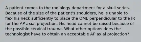 A patient comes to the radiology department for a skull series. Because of the size of the patient's shoulders, he is unable to flex his neck sufficiently to place the OML perpendicular to the IR for the AP axial projection. His head cannot be raised because of the possible cervical trauma. What other options does the technologist have to obtain an acceptable AP axial projection?