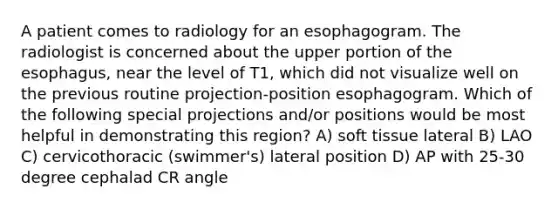 A patient comes to radiology for an esophagogram. The radiologist is concerned about the upper portion of the esophagus, near the level of T1, which did not visualize well on the previous routine projection-position esophagogram. Which of the following special projections and/or positions would be most helpful in demonstrating this region? A) soft tissue lateral B) LAO C) cervicothoracic (swimmer's) lateral position D) AP with 25-30 degree cephalad CR angle