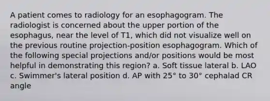 A patient comes to radiology for an esophagogram. The radiologist is concerned about the upper portion of the esophagus, near the level of T1, which did not visualize well on the previous routine projection-position esophagogram. Which of the following special projections and/or positions would be most helpful in demonstrating this region? a. Soft tissue lateral b. LAO c. Swimmer's lateral position d. AP with 25° to 30° cephalad CR angle