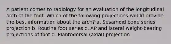 A patient comes to radiology for an evaluation of the longitudinal arch of the foot. Which of the following projections would provide the best information about the arch? a. Sesamoid bone series projection b. Routine foot series c. AP and lateral weight-bearing projections of foot d. Plantodorsal (axial) projection