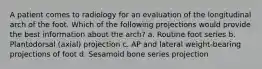 A patient comes to radiology for an evaluation of the longitudinal arch of the foot. Which of the following projections would provide the best information about the arch? a. Routine foot series b. Plantodorsal (axial) projection c. AP and lateral weight-bearing projections of foot d. Sesamoid bone series projection