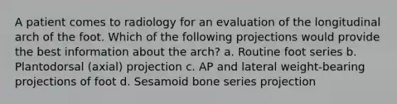 A patient comes to radiology for an evaluation of the longitudinal arch of the foot. Which of the following projections would provide the best information about the arch? a. Routine foot series b. Plantodorsal (axial) projection c. AP and lateral weight-bearing projections of foot d. Sesamoid bone series projection