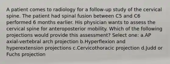 A patient comes to radiology for a follow-up study of the cervical spine. The patient had spinal fusion between C5 and C6 performed 6 months earlier. His physician wants to assess the cervical spine for anteroposterior mobility. Which of the following projections would provide this assessment? Select one: a.AP axial-vertebral arch projection b.Hyperflexion and hyperextension projections c.Cervicothoracic projection d.Judd or Fuchs projection