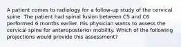 A patient comes to radiology for a follow-up study of the cervical spine. The patient had spinal fusion between C5 and C6 performed 6 months earlier. His physician wants to assess the cervical spine for anteroposterior mobility. Which of the following projections would provide this assessment?