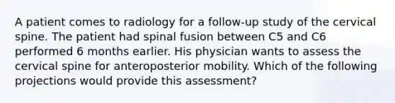 A patient comes to radiology for a follow-up study of the cervical spine. The patient had spinal fusion between C5 and C6 performed 6 months earlier. His physician wants to assess the cervical spine for anteroposterior mobility. Which of the following projections would provide this assessment?