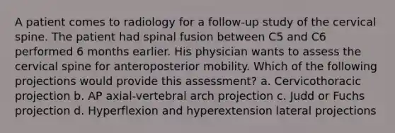 A patient comes to radiology for a follow-up study of the cervical spine. The patient had spinal fusion between C5 and C6 performed 6 months earlier. His physician wants to assess the cervical spine for anteroposterior mobility. Which of the following projections would provide this assessment? a. Cervicothoracic projection b. AP axial-vertebral arch projection c. Judd or Fuchs projection d. Hyperflexion and hyperextension lateral projections