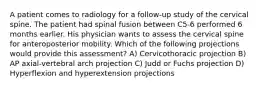 A patient comes to radiology for a follow-up study of the cervical spine. The patient had spinal fusion between C5-6 performed 6 months earlier. His physician wants to assess the cervical spine for anteroposterior mobility. Which of the following projections would provide this assessment? A) Cervicothoracic projection B) AP axial-vertebral arch projection C) Judd or Fuchs projection D) Hyperflexion and hyperextension projections