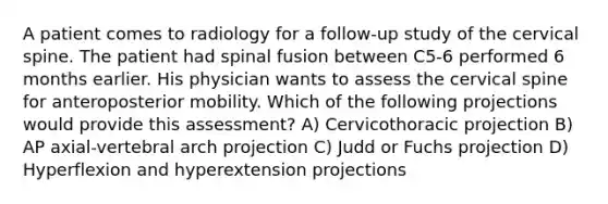 A patient comes to radiology for a follow-up study of the cervical spine. The patient had spinal fusion between C5-6 performed 6 months earlier. His physician wants to assess the cervical spine for anteroposterior mobility. Which of the following projections would provide this assessment? A) Cervicothoracic projection B) AP axial-vertebral arch projection C) Judd or Fuchs projection D) Hyperflexion and hyperextension projections