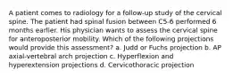 A patient comes to radiology for a follow-up study of the cervical spine. The patient had spinal fusion between C5-6 performed 6 months earlier. His physician wants to assess the cervical spine for anteroposterior mobility. Which of the following projections would provide this assessment? a. Judd or Fuchs projection b. AP axial-vertebral arch projection c. Hyperflexion and hyperextension projections d. Cervicothoracic projection