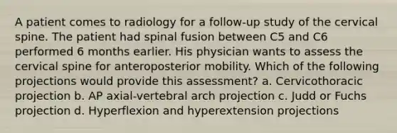 A patient comes to radiology for a follow-up study of the cervical spine. The patient had spinal fusion between C5 and C6 performed 6 months earlier. His physician wants to assess the cervical spine for anteroposterior mobility. Which of the following projections would provide this assessment? a. Cervicothoracic projection b. AP axial-vertebral arch projection c. Judd or Fuchs projection d. Hyperflexion and hyperextension projections