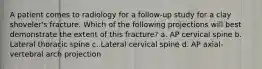 A patient comes to radiology for a follow-up study for a clay shoveler's fracture. Which of the following projections will best demonstrate the extent of this fracture? a. AP cervical spine b. Lateral thoracic spine c. Lateral cervical spine d. AP axial-vertebral arch projection