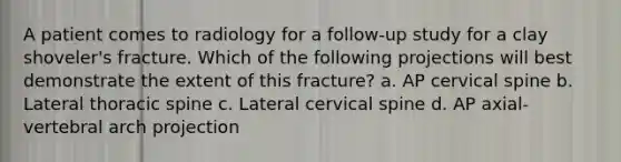 A patient comes to radiology for a follow-up study for a clay shoveler's fracture. Which of the following projections will best demonstrate the extent of this fracture? a. AP cervical spine b. Lateral thoracic spine c. Lateral cervical spine d. AP axial-vertebral arch projection