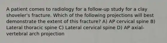 A patient comes to radiology for a follow-up study for a clay shoveler's fracture. Which of the following projections will best demonstrate the extent of this fracture? A) AP cervical spine B) Lateral thoracic spine C) Lateral cervical spine D) AP axial-vertebral arch projection