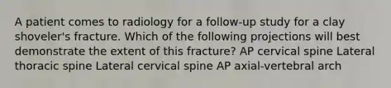 A patient comes to radiology for a follow-up study for a clay shoveler's fracture. Which of the following projections will best demonstrate the extent of this fracture? AP cervical spine Lateral thoracic spine Lateral cervical spine AP axial-vertebral arch