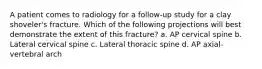 A patient comes to radiology for a follow-up study for a clay shoveler's fracture. Which of the following projections will best demonstrate the extent of this fracture? a. AP cervical spine b. Lateral cervical spine c. Lateral thoracic spine d. AP axial-vertebral arch