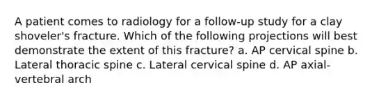 A patient comes to radiology for a follow-up study for a clay shoveler's fracture. Which of the following projections will best demonstrate the extent of this fracture? a. AP cervical spine b. Lateral thoracic spine c. Lateral cervical spine d. AP axial-vertebral arch