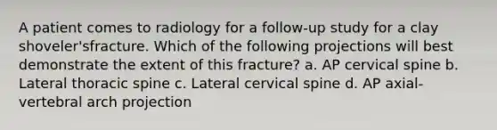 A patient comes to radiology for a follow-up study for a clay shoveler'sfracture. Which of the following projections will best demonstrate the extent of this fracture? a. AP cervical spine b. Lateral thoracic spine c. Lateral cervical spine d. AP axial-vertebral arch projection