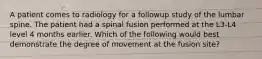 A patient comes to radiology for a followup study of the lumbar spine. The patient had a spinal fusion performed at the L3-L4 level 4 months earlier. Which of the following would best demonstrate the degree of movement at the fusion site?