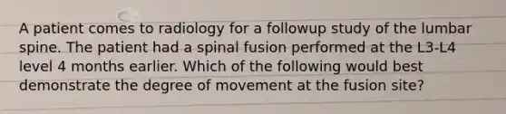 A patient comes to radiology for a followup study of the lumbar spine. The patient had a spinal fusion performed at the L3-L4 level 4 months earlier. Which of the following would best demonstrate the degree of movement at the fusion site?