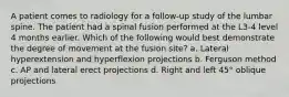 A patient comes to radiology for a follow-up study of the lumbar spine. The patient had a spinal fusion performed at the L3-4 level 4 months earlier. Which of the following would best demonstrate the degree of movement at the fusion site? a. Lateral hyperextension and hyperflexion projections b. Ferguson method c. AP and lateral erect projections d. Right and left 45° oblique projections