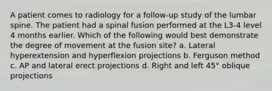 A patient comes to radiology for a follow-up study of the lumbar spine. The patient had a spinal fusion performed at the L3-4 level 4 months earlier. Which of the following would best demonstrate the degree of movement at the fusion site? a. Lateral hyperextension and hyperflexion projections b. Ferguson method c. AP and lateral erect projections d. Right and left 45° oblique projections