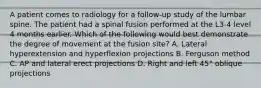 A patient comes to radiology for a follow-up study of the lumbar spine. The patient had a spinal fusion performed at the L3-4 level 4 months earlier. Which of the following would best demonstrate the degree of movement at the fusion site? A. Lateral hyperextension and hyperflexion projections B. Ferguson method C. AP and lateral erect projections D. Right and left 45° oblique projections