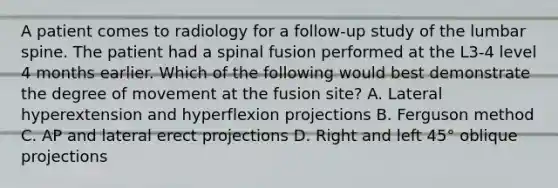 A patient comes to radiology for a follow-up study of the lumbar spine. The patient had a spinal fusion performed at the L3-4 level 4 months earlier. Which of the following would best demonstrate the degree of movement at the fusion site? A. Lateral hyperextension and hyperflexion projections B. Ferguson method C. AP and lateral erect projections D. Right and left 45° oblique projections