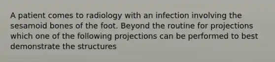 A patient comes to radiology with an infection involving the sesamoid bones of the foot. Beyond the routine for projections which one of the following projections can be performed to best demonstrate the structures