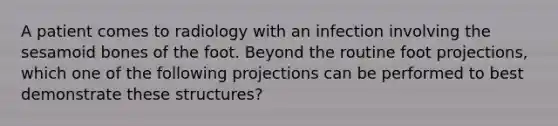 A patient comes to radiology with an infection involving the sesamoid bones of the foot. Beyond the routine foot projections, which one of the following projections can be performed to best demonstrate these structures?