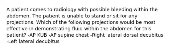 A patient comes to radiology with possible bleeding within the abdomen. The patient is unable to stand or sit for any projections. Which of the following projections would be most effective in demonstrating fluid within the abdomen for this patient? -AP KUB -AP supine chest -Right lateral dorsal decubitus -Left lateral decubitus