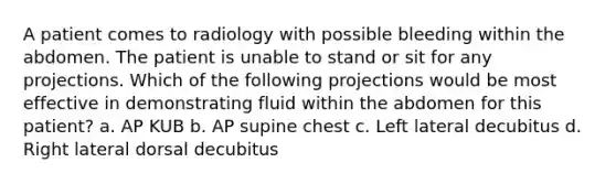 A patient comes to radiology with possible bleeding within the abdomen. The patient is unable to stand or sit for any projections. Which of the following projections would be most effective in demonstrating fluid within the abdomen for this patient? a. AP KUB b. AP supine chest c. Left lateral decubitus d. Right lateral dorsal decubitus