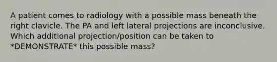 A patient comes to radiology with a possible mass beneath the right clavicle. The PA and left lateral projections are inconclusive. Which additional projection/position can be taken to *DEMONSTRATE* this possible mass?