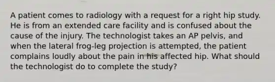 A patient comes to radiology with a request for a right hip study. He is from an extended care facility and is confused about the cause of the injury. The technologist takes an AP pelvis, and when the lateral frog-leg projection is attempted, the patient complains loudly about the pain in his affected hip. What should the technologist do to complete the study?