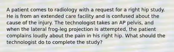 A patient comes to radiology with a request for a right hip study. He is from an extended care facility and is confused about the cause of the injury. The technologist takes an AP pelvis, and when the lateral frog-leg projection is attempted, the patient complains loudly about the pain in his right hip. What should the technologist do to complete the study?