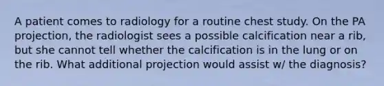 A patient comes to radiology for a routine chest study. On the PA projection, the radiologist sees a possible calcification near a rib, but she cannot tell whether the calcification is in the lung or on the rib. What additional projection would assist w/ the diagnosis?