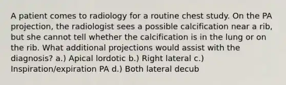 A patient comes to radiology for a routine chest study. On the PA projection, the radiologist sees a possible calcification near a rib, but she cannot tell whether the calcification is in the lung or on the rib. What additional projections would assist with the diagnosis? a.) Apical lordotic b.) Right lateral c.) Inspiration/expiration PA d.) Both lateral decub