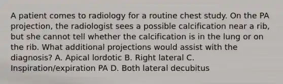 A patient comes to radiology for a routine chest study. On the PA projection, the radiologist sees a possible calcification near a rib, but she cannot tell whether the calcification is in the lung or on the rib. What additional projections would assist with the diagnosis? A. Apical lordotic B. Right lateral C. Inspiration/expiration PA D. Both lateral decubitus