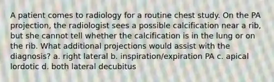 A patient comes to radiology for a routine chest study. On the PA projection, the radiologist sees a possible calcification near a rib, but she cannot tell whether the calcification is in the lung or on the rib. What additional projections would assist with the diagnosis? a. right lateral b. inspiration/expiration PA c. apical lordotic d. both lateral decubitus